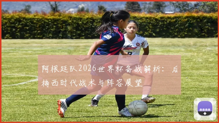 阿根廷队2026世界杯备战解析：后梅西时代战术与阵容展望