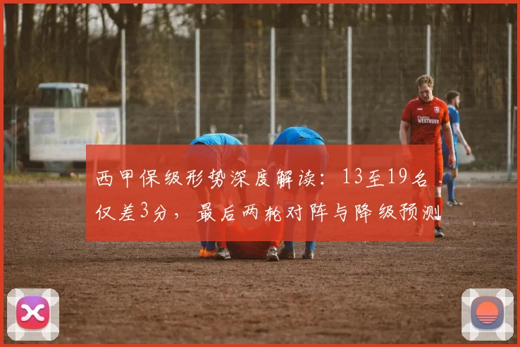 西甲保级形势深度解读：13至19名仅差3分，最后两轮对阵与降级预测