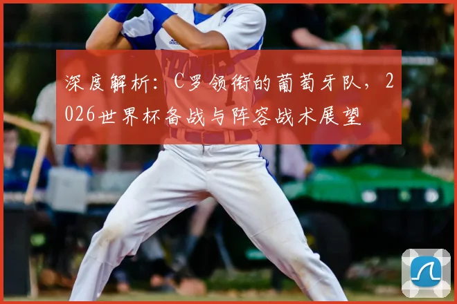 深度解析:C罗领衔的葡萄牙队,2026世界杯备战与阵容战术展望