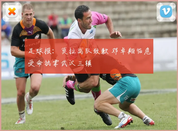 足球报:莫拉离队致歉 邓卓翔临危受命执掌武汉三镇