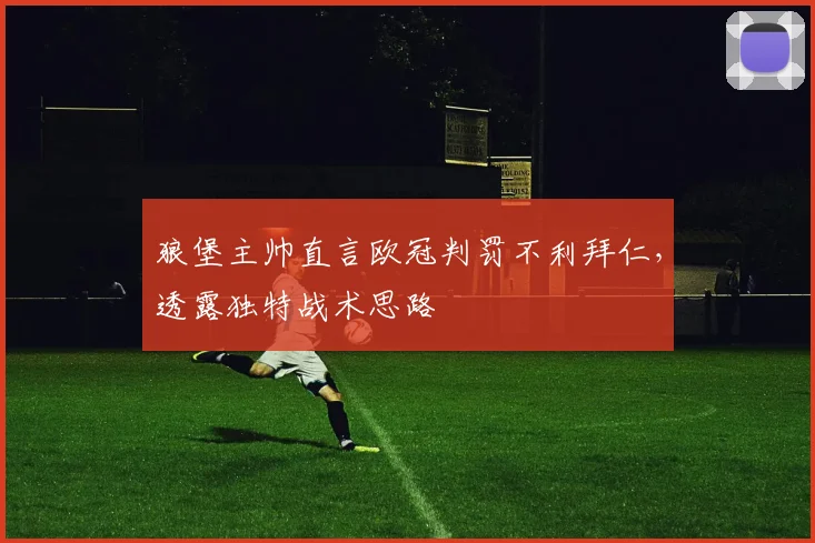 狼堡主帅直言欧冠判罚不利拜仁，透露独特战术思路