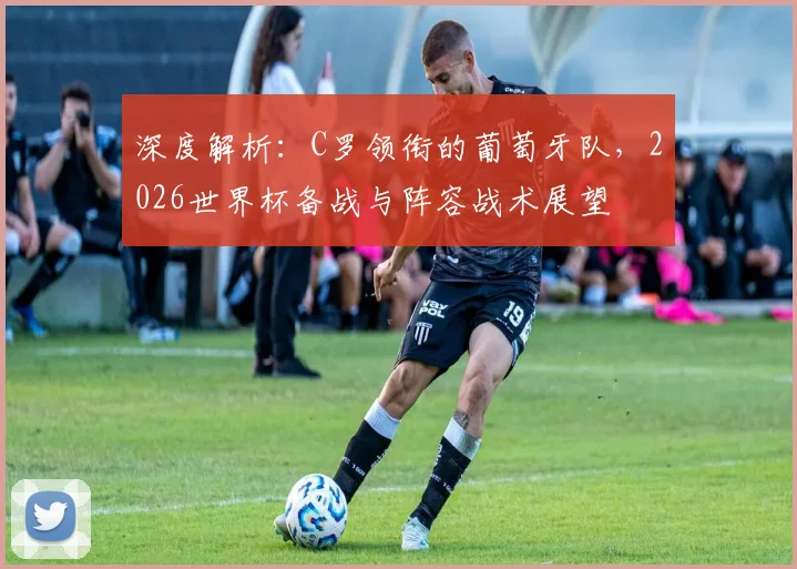 深度解析：C罗领衔的葡萄牙队，2026世界杯备战与阵容战术展望