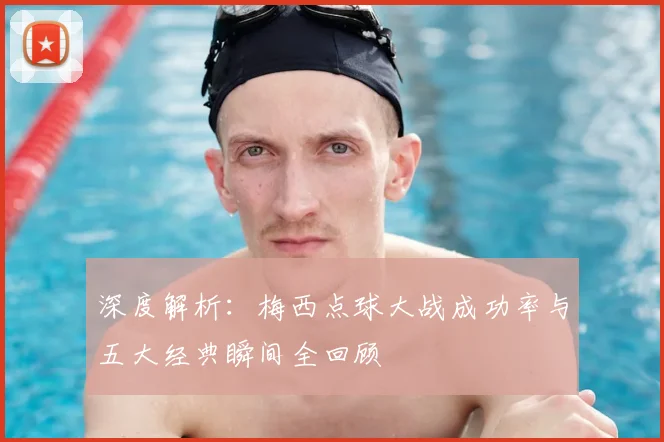 深度解析:梅西点球大战成功率与五大经典瞬间全回顾