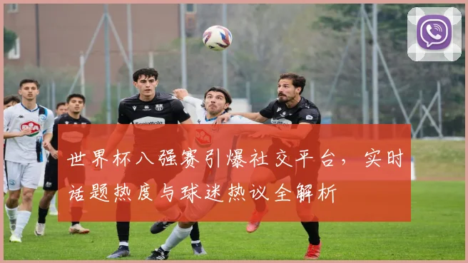 世界杯八强赛引爆社交平台，实时话题热度与球迷热议全解析