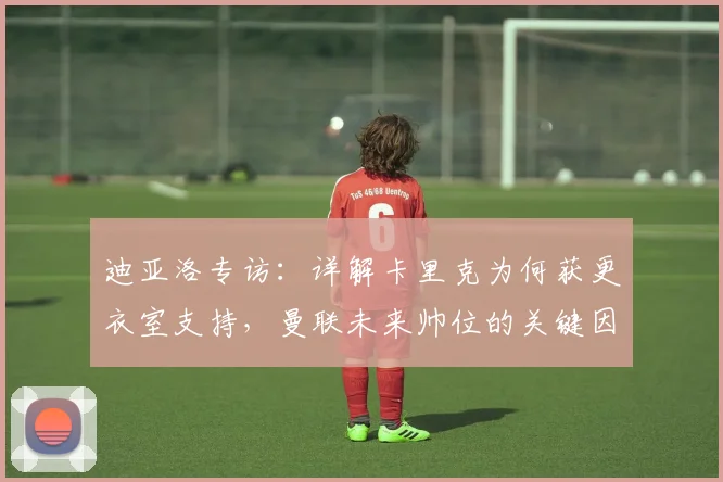 迪亚洛专访：详解卡里克为何获更衣室支持，曼联未来帅位的关键因素